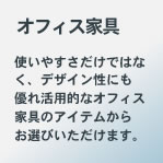 オフィス家具：使いやすさだけでなく、デザイン性にも優れ活用的なオフィス家具のアイテムからお選びいただけます。